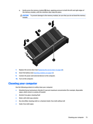 Page 87c.Gently press the memory module (3) down, applying pressure to both the left and right edges of 
the memory module, until the retention clips snap into place.CAUTION:To prevent damage to the memory module, be sure that you do not bend the memory 
module.
7.Replace the service door (see Replacing the service door on page 58).
8.Insert the battery (see Inserting a battery on page 45).
9.Connect AC power and external devices to the computer.
10.Turn on the computer.
Cleaning your computer
Use the following...
