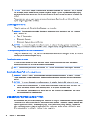 Page 88CAUTION:Avoid strong cleaning solvents that can permanently damage your computer. If you are not sure 
that a cleaning product is safe for your computer, check the product contents to make sure that ingredients 
such as alcohol, acetone, ammonium chloride, methylene chloride, and hydrocarbons are not included in the 
product.
Fibrous materials, such as paper towels, can scratch the computer. Over time, dirt particles and cleaning 
agents can get trapped in the scratches.
Cleaning procedures
Follow the...