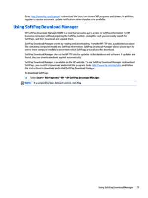 Page 89Go to http://www.hp.com/support to download the latest versions of HP programs and drivers. In addition, 
register to receive automatic update notifications when they become available.
Using SoftPaq Download Manager
HP SoftPaq Download Manager (SDM) is a tool that provides quick access to SoftPaq information for HP  business computers without requiring the SoftPaq number. Using this tool, you can easily search for 
SoftPaqs, and then download and unpack them.
SoftPaq Download Manager works by reading and...
