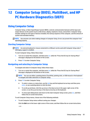 Page 9512Computer Setup (BIOS), MultiBoot, and HP PC Hardware Diagnostics (UEFI)
Using Computer Setup
Computer Setup, or Basic Input/Output System (BIOS), controls communication between all the input and output devices on the system (such as disk drives, display, keyboard, mouse, and printer). Computer Setup 
includes settings for the types of devices installed, the startup sequence of the computer, and the amount of 
system and extended memory.
NOTE:Use extreme care when making changes in Computer Setup....