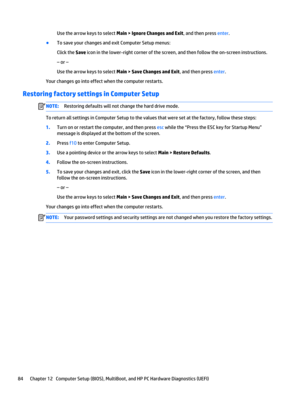 Page 96Use the arrow keys to select Main > Ignore Changes and Exit, and then press enter.
●To save your changes and exit Computer Setup menus:
Click the Save icon in the lower-right corner of the screen, and then follow the on-screen instructions.
– or –
Use the arrow keys to select Main > Save Changes and Exit, and then press enter.
Your changes go into effect when the computer restarts.
Restoring factory settings in Computer Setup
NOTE:Restoring defaults will not change the hard drive mode.
To return all...