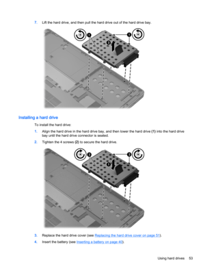 Page 637.Lift the hard drive, and then pull the hard drive out of the hard drive bay.
Installing a hard drive
To install the hard drive:
1.Align the hard drive in the hard drive bay, and then lower the hard drive (1) into the hard drive
bay until the hard drive connector is seated.
2.Tighten the 4 screws (2) to secure the hard drive.
3.Replace the hard drive cover (see Replacing the hard drive cover on page 51).
4.Insert the battery (see 
Inserting a battery on page 40).
Using hard drives 53 