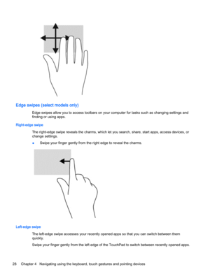 Page 38Edge swipes (select models only)
Edge swipes allow you to access toolbars on your computer for tasks such as changing settings and
finding or using apps.
Right-edge swipe
The right-edge swipe reveals the charms, which let you search, share, start apps, access devices, or
change settings.
●Swipe your finger gently from the right edge to reveal the charms.
Left-edge swipe
The left-edge swipe accesses your recently opened apps so that you can switch between them
quickly.
Swipe your finger gently from the...