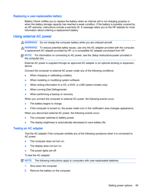 Page 55Replacing a user-replaceable battery
Battery Check notifies you to replace the battery when an internal cell is not charging properly or
when the battery storage capacity has reached a weak condition. If the battery is possibly covered by
an HP warranty, instructions include a warranty ID. A message refers you to the HP website for more
information about ordering a replacement battery.
Using external AC power
WARNING!Do not charge the computer battery while you are onboard aircraft.
WARNING!To reduce...