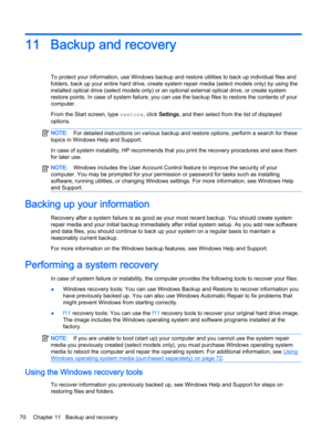 Page 8011 Backup and recovery
To protect your information, use Windows backup and restore utilities to back up individual files and
folders, back up your entire hard drive, create system repair media (select models only) by using the
installed optical drive (select models only) or an optional external optical drive, or create system
restore points. In case of system failure, you can use the backup files to restore the contents of your
computer.
From the Start screen, type restore, click Settings, and then...