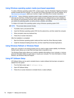 Page 82Using Windows operating system media (purchased separately)
To order a Windows operating system DVD, contact support. See the Worldwide Telephone Numbers
booklet included with the computer. You can also find contact information from the HP website. Go to
http://www.hp.com/support, select your country or region, and follow the on-screen instructions.
CAUTION:Using a Windows operating system media completely erases hard drive contents and
reformats the hard drive. All files that you have created and any...