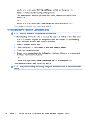 Page 84Use the arrow keys to select Main > Ignore Changes and Exit, and then press enter.
●To save your changes and exit Computer Setup menus:
Click the Save icon in the lower-right corner of the screen, and then follow the on-screen
instructions.
– or –
Use the arrow keys to select Main > Save Changes and Exit, and then press enter.
Your changes go into effect when the computer restarts.
Restoring factory settings in Computer Setup
NOTE:Restoring defaults will not change the hard drive mode.
To return all...