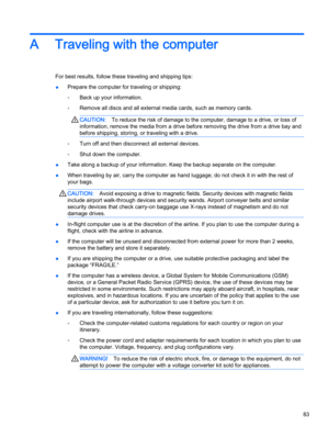 Page 93A Traveling with the computer
For best results, follow these traveling and shipping tips:
●Prepare the computer for traveling or shipping:
◦Back up your information.
◦Remove all discs and all external media cards, such as memory cards.
CAUTION:To reduce the risk of damage to the computer, damage to a drive, or loss of
information, remove the media from a drive before removing the drive from a drive bay and
before shipping, storing, or traveling with a drive.
◦Turn off and then disconnect all external...