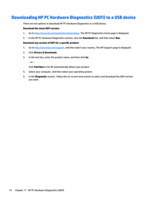 Page 84Downloading HP PC Hardware Diagnostics (UEFI) to a USB device
TherearetwooptionstodownloadHPPCHardwareDiagnosticstoaUSBdevice:
Download the latest UEFI version: 
1.Gotohttp://www.hp.com/go/techcenter/pcdiags.TheHPPCDiagnosticshomepageisdisplayed.
2.IntheHPPCHardwareDiagnosticssection,clicktheDownloadlink,andthenselectRun.
Download any version of UEFI for a specL