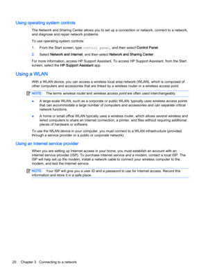 Page 30Using operating system controls
The Network and Sharing Center allows you to set up a connection or network, connect to a network,
and diagnose and repair network problems.
To use operating system controls:
1.From the Start screen, type control panel, and then select Control Panel.
2.Select Network and Internet, and then select Network and Sharing Center.
For more information, access HP Support Assistant. To access HP Support Assistant, from the Start
screen, select the HP Support Assistant app.
Using a...