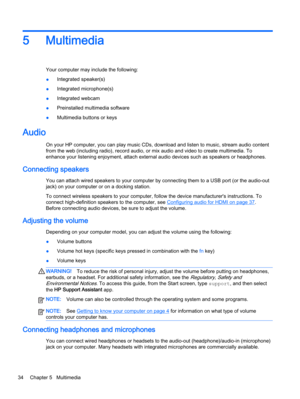 Page 445 Multimedia
Your computer may include the following:
●Integrated speaker(s)
●Integrated microphone(s)
●Integrated webcam
●Preinstalled multimedia software
●Multimedia buttons or keys
Audio
On your HP computer, you can play music CDs, download and listen to music, stream audio content
from the web (including radio), record audio, or mix audio and video to create multimedia. To
enhance your listening enjoyment, attach external audio devices such as speakers or headphones.
Connecting speakers
You can...