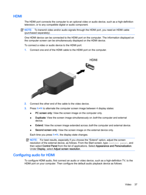 Page 47HDMI
The HDMI port connects the computer to an optional video or audio device, such as a high-definition
television, or to any compatible digital or audio component.
NOTE:To transmit video and/or audio signals through the HDMI port, you need an HDMI cable
(purchased separately).
One HDMI device can be connected to the HDMI port on the computer. The information displayed on
the computer screen can be simultaneously displayed on the HDMI device.
To connect a video or audio device to the HDMI port:...