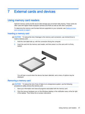 Page 577 External cards and devices
Using memory card readers
Optional memory cards provide secure data storage and convenient data sharing. These cards are
often used with digital media–equipped cameras and PDAs as well as with other computers.
To determine the memory card formats that are supported on your computer, see 
Getting to know
your computer on page 4.
Inserting a memory card
CAUTION:To reduce the risk of damage to the memory card connectors, use minimal force to
insert a memory card.
1.Hold the card...