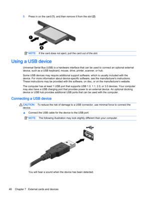 Page 583.Press in on the card (1), and then remove it from the slot (2).
NOTE:If the card does not eject, pull the card out of the slot.
Using a USB device
Universal Serial Bus (USB) is a hardware interface that can be used to connect an optional external
device, such as a USB keyboard, mouse, drive, printer, scanner, or hub.
Some USB devices may require additional support software, which is usually included with the
device. For more information about device-specific software, see the manufacturer's...