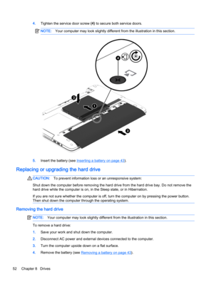 Page 624.Tighten the service door screw (4) to secure both service doors.
NOTE:Your computer may look slightly different from the illustration in this section.
5.Insert the battery (see Inserting a battery on page 43).
Replacing or upgrading the hard drive
CAUTION:To prevent information loss or an unresponsive system:
Shut down the computer before removing the hard drive from the hard drive bay. Do not remove the
hard drive while the computer is on, in the Sleep state, or in Hibernation.
If you are not sure...