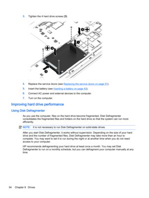 Page 643.Tighten the 4 hard drive screws (3).
4.Replace the service doors (see Replacing the service doors on page 51).
5.Insert the battery (see 
Inserting a battery on page 43).
6.Connect AC power and external devices to the computer.
7.Turn on the computer.
Improving hard drive performance
Using Disk Defragmenter
As you use the computer, files on the hard drive become fragmented. Disk Defragmenter
consolidates the fragmented files and folders on the hard drive so that the system can run more
efficiently....