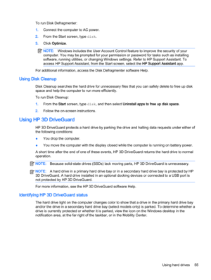 Page 65To run Disk Defragmenter:
1.Connect the computer to AC power.
2.From the Start screen, type disk.
3.Click Optimize.
NOTE:Windows includes the User Account Control feature to improve the security of your
computer. You may be prompted for your permission or password for tasks such as installing
software, running utilities, or changing Windows settings. Refer to HP Support Assistant. To
access HP Support Assistant, from the Start screen, select the HP Support Assistant app.
For additional information,...