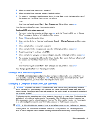 Page 694.When prompted, type your current password.
5.When prompted, type your new password again to confirm.
6.To save your changes and exit Computer Setup, click the Save icon in the lower-left corner of
the screen, and then follow the on-screen instructions.
– or –
Use the arrow keys to select Main > Save Changes and Exit, and then press enter.
Your changes go into effect when the computer restarts.
Deleting a BIOS administrator password
1.Turn on or restart the computer, and then press esc while the “Press...