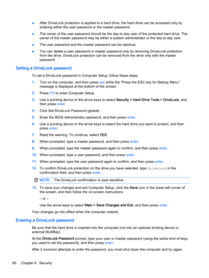 Page 70●After DriveLock protection is applied to a hard drive, the hard drive can be accessed only by
entering either the user password or the master password.
●The owner of the user password should be the day-to-day user of the protected hard drive. The
owner of the master password may be either a system administrator or the day-to-day user.
●The user password and the master password can be identical.
●You can delete a user password or master password only by removing DriveLock protection
from the drive....