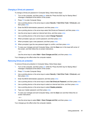 Page 71Changing a DriveLock password
To change a DriveLock password in Computer Setup, follow these steps:
1.Turn on the computer, and then press esc while the “Press the ESC key for Startup Menu”
message is displayed at the bottom of the screen.
2.Press f10 to enter Computer Setup.
3.Use a pointing device or the arrow keys to select Security > Hard Drive Tools > DriveLock, and
then press enter.
4.Enter the BIOS Administrator password, and then press enter.
5.Use a pointing device or the arrow keys select Set...
