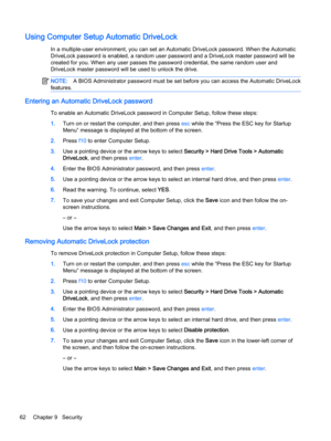 Page 72Using Computer Setup Automatic DriveLock
In a multiple-user environment, you can set an Automatic DriveLock password. When the Automatic
DriveLock password is enabled, a random user password and a DriveLock master password will be
created for you. When any user passes the password credential, the same random user and
DriveLock master password will be used to unlock the drive.
NOTE:A BIOS Administrator password must be set before you can access the Automatic DriveLock
features.
Entering an Automatic...