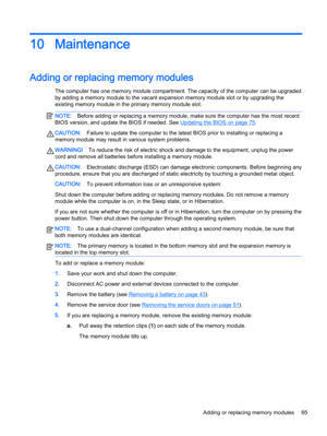 Page 7510 Maintenance
Adding or replacing memory modules
The computer has one memory module compartment. The capacity of the computer can be upgraded
by adding a memory module to the vacant expansion memory module slot or by upgrading the
existing memory module in the primary memory module slot.
NOTE:Before adding or replacing a memory module, make sure the computer has the most recent
BIOS version, and update the BIOS if needed. See 
Updating the BIOS on page 75.
CAUTION:Failure to update the computer to the...