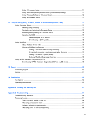Page 9Using f11 recovery tools .................................................................................................... 71
Using Windows operating system media (purchased separately) ..................................... 72
Using Windows Refresh or Windows Reset ...................................................................... 72
Using HP Software Setup .................................................................................................. 72
12  Computer Setup (BIOS), MultiBoot,...