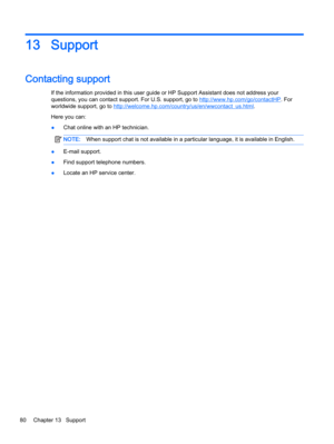Page 9013 Support
Contacting support
If the information provided in this user guide or HP Support Assistant does not address your
questions, you can contact support. For U.S. support, go to 
http://www.hp.com/go/contactHP. For
worldwide support, go to 
http://welcome.hp.com/country/us/en/wwcontact_us.html.
Here you can:
●Chat online with an HP technician.
NOTE:When support chat is not available in a particular language, it is available in English.
●E-mail support.
●Find support telephone numbers.
●Locate an HP...