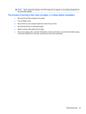 Page 97NOTE:When using both displays, the DVD image will not appear on any display designated as
the secondary display.
The process of burning a disc does not begin, or it stops before completion
●Be sure that all other programs are closed.
●Turn off Sleep mode.
●Be sure that you are using the right kind of disc for your drive.
●Be sure that the disc is inserted properly.
●Select a slower write speed and try again.
●If you are copying a disc, save the information on the source disc to your hard drive before...