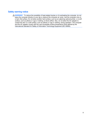 Page 3Safety warning notice
WARNING!To reduce the possibility of heat-related injuries or of overheating the computer, do not
place the computer directly on your lap or obstruct the computer air vents. Use the computer only on
a hard, flat surface. Do not allow another hard surface, such as an adjoining optional printer, or a soft
surface, such as pillows or rugs or clothing, to block airflow. Also, do not allow the AC adapter to
contact the skin or a soft surface, such as pillows or rugs or clothing, during...