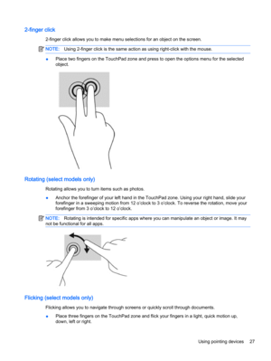 Page 372-finger click
2-finger click allows you to make menu selections for an object on the screen.
NOTE:Using 2-finger click is the same action as using right-click with the mouse.
●Place two fingers on the TouchPad zone and press to open the options menu for the selected
object.
Rotating (select models only)
Rotating allows you to turn items such as photos.
●Anchor the forefinger of your left hand in the TouchPad zone. Using your right hand, slide your
forefinger in a sweeping motion from 12 o’clock to 3...