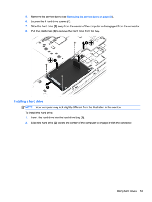 Page 635.Remove the service doors (see Removing the service doors on page 51).
6.Loosen the 4 hard drive screws (1).
7.Slide the hard drive (2) away from the center of the computer to disengage it from the connector.
8.Pull the plastic tab (3) to remove the hard drive from the bay.
Installing a hard drive
NOTE:Your computer may look slightly different from the illustration in this section.
To install the hard drive:
1.Insert the hard drive into the hard drive bay (1).
2.Slide the hard drive (2) toward the...