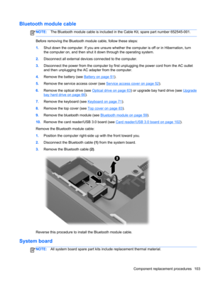 Page 111Bluetooth module cable
NOTE:The Bluetooth module cable is included in the Cable Kit, spare part number 652545-001.
Before removing the Bluetooth module cable, follow these steps:
1.Shut down the computer. If you are unsure whether the computer is off or in Hibernation, turn
the computer on, and then shut it down through the operating system.
2.Disconnect all external devices connected to the computer.
3.Disconnect the power from the computer by first unplugging the power cord from the AC outlet
and then...