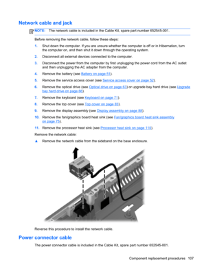 Page 115Network cable and jack
NOTE:The network cable is included in the Cable Kit, spare part number 652545-001.
Before removing the network cable, follow these steps:
1.Shut down the computer. If you are unsure whether the computer is off or in Hibernation, turn
the computer on, and then shut it down through the operating system.
2.Disconnect all external devices connected to the computer.
3.Disconnect the power from the computer by first unplugging the power cord from the AC outlet
and then unplugging the AC...