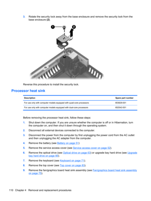 Page 1183.Rotate the security lock away from the base enclosure and remove the security lock from the
base enclosure (2).
Reverse this procedure to install the security lock.
Processor heat sink
DescriptionSpare part number
For use only with computer models equipped with quad-core processors 653629-001
For use only with computer models equipped with dual-core processors 652542-001
Before removing the processor heat sink, follow these steps:
1.Shut down the computer. If you are unsure whether the computer is off...