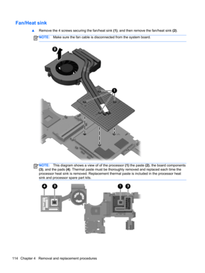 Page 122Fan/Heat sink
▲Remove the 4 screws securing the fan/heat sink (1), and then remove the fan/heat sink (2).
NOTE:Make sure the fan cable is disconnected from the system board.
NOTE:This diagram shows a view of of the processor (1) the paste (2), the board components
(3), and the pads (4). Thermal paste must be thoroughly removed and replaced each time the
processor heat sink is removed. Replacement thermal paste is included in the processor heat
sink and processor spare part kits.
114 Chapter 4   Removal...