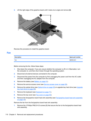 Page 1242.Lift the right edge of the graphics board until it rests at an angle and remove (2).
Reverse this procedure to install the graphics board.
Fan
DescriptionSpare part number
Fan688762-001
Before removing the fan, follow these steps:
1.Shut down the computer. If you are unsure whether the computer is off or in Hibernation, turn
the computer on, and then shut it down through the operating system.
2.Disconnect all external devices connected to the computer.
3.Disconnect the power from the computer by first...