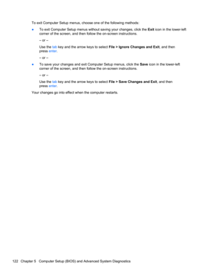 Page 130To exit Computer Setup menus, choose one of the following methods:
●To exit Computer Setup menus without saving your changes, click the Exit icon in the lower-left
corner of the screen, and then follow the on-screen instructions.
– or –
Use the tab key and the arrow keys to select File > Ignore Changes and Exit, and then
press enter.
– or –
●To save your changes and exit Computer Setup menus, click the Save icon in the lower-left
corner of the screen, and then follow the on-screen instructions.
– or –...