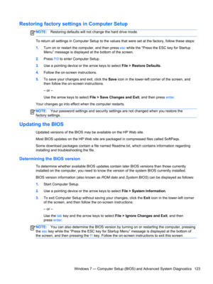 Page 131Restoring factory settings in Computer Setup
NOTE:Restoring defaults will not change the hard drive mode.
To return all settings in Computer Setup to the values that were set at the factory, follow these steps:
1.Turn on or restart the computer, and then press esc while the “Press the ESC key for Startup
Menu” message is displayed at the bottom of the screen.
2.Press f10 to enter Computer Setup.
3.Use a pointing device or the arrow keys to select File > Restore Defaults.
4.Follow the on-screen...