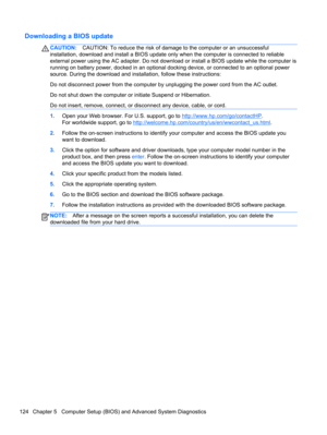 Page 132Downloading a BIOS update
CAUTION:CAUTION: To reduce the risk of damage to the computer or an unsuccessful
installation, download and install a BIOS update only when the computer is connected to reliable
external power using the AC adapter. Do not download or install a BIOS update while the computer is
running on battery power, docked in an optional docking device, or connected to an optional power
source. During the download and installation, follow these instructions:
Do not disconnect power from the...