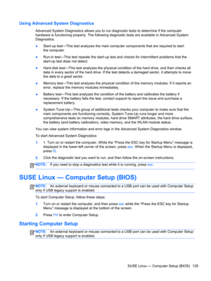 Page 133Using Advanced System Diagnostics
Advanced System Diagnostics allows you to run diagnostic tests to determine if the computer
hardware is functioning properly. The following diagnostic tests are available in Advanced System
Diagnostics:
●Start-up test—This test analyzes the main computer components that are required to start
the computer.
●Run-in test—This test repeats the start-up test and checks for intermittent problems that the
start-up test does not detect.
●Hard disk test—This test analyzes the...