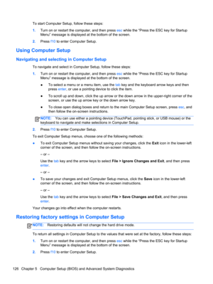 Page 134To start Computer Setup, follow these steps:
1.Turn on or restart the computer, and then press esc while the “Press the ESC key for Startup
Menu” message is displayed at the bottom of the screen.
2.Press f10 to enter Computer Setup.
Using Computer Setup
Navigating and selecting in Computer Setup
To navigate and select in Computer Setup, follow these steps:
1.Turn on or restart the computer, and then press esc while the “Press the ESC key for Startup
Menu” message is displayed at the bottom of the...