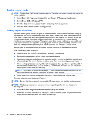 Page 144Creating recovery media
NOTE:The Windows DVD can be created only once. Thereafter, the option to create that media will
not be available.
1.Select Start > All Programs > Productivity and Tools > HP Recovery Disc Creator.
2.Select Driver DVD or Windows DVD.
3.From the drop-down menu, select the drive for burning the recovery media.
4.Click the Burn button to start the burning process.
Backing up your information
Recovery after a system failure is as good as your most recent backup. Immediately after...