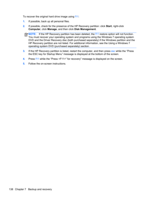Page 146To recover the original hard drive image using f11:
1.If possible, back up all personal files.
2.If possible, check for the presence of the HP Recovery partition: click Start, right-click
Computer, click Manage, and then click Disk Management.
NOTE:If the HP Recovery partition has been deleted, the f11 restore option will not function.
You must recover your operating system and programs using the Windows 7 operating system
DVD and the Driver Recovery disc (both purchased separately) if the Windows...