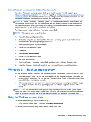 Page 147Using a Windows 7 operating system DVD (purchased separately)
To order a Windows 7 operating system DVD, go to the HP website. For U.S. support, go to
http:// www.hp.com/go/contactHP. For worldwide support, go to http://welcome.hp.com/country/us/en/
wwcontact_us.html. You can also order the DVD by calling support. For contact information, see the
Worldwide Telephone Numbers booklet included with the computer.
CAUTION:Using a Windows 7 operating system DVD completely erases hard drive contents and...