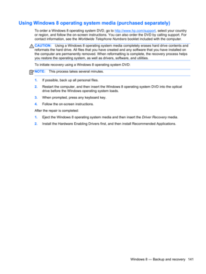 Page 149Using Windows 8 operating system media (purchased separately)
To order a Windows 8 operating system DVD, go to http://www.hp.com/support, select your country
or region, and follow the on-screen instructions. You can also order the DVD by calling support. For
contact information, see the Worldwide Telephone Numbers booklet included with the computer.
CAUTION:Using a Windows 8 operating system media completely erases hard drive contents and
reformats the hard drive. All files that you have created and any...