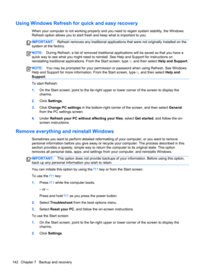 Page 150Using Windows Refresh for quick and easy recovery
When your computer is not working properly and you need to regain system stability, the Windows
Refresh option allows you to start fresh and keep what is important to you.
IMPORTANT:Refresh removes any traditional applications that were not originally installed on the
system at the factory.
NOTE:During Refresh, a list of removed traditional applications will be saved so that you have a
quick way to see what you might need to reinstall. See Help and...