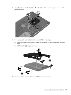 Page 653.Grasp the tab and slide the hard drive (2) to the right. Lift the hard drive up to remove it from the
hard drive bay (3).
4.If it is necessary to remove the hard drive bracket, follow these steps:
a.Remove the four Phillips M3.0x3.0 screws (1) that secure the hard drive bracket to the hard
drive.
b.Lift the bracket (2) straight up to remove it.
Reverse this procedure to reassemble and install the secondary hard drive.
Component replacement procedures 57 