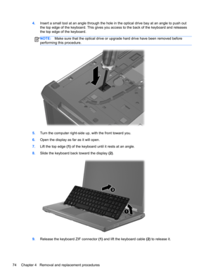 Page 824.Insert a small tool at an angle through the hole in the optical drive bay at an angle to push out
the top edge of the keyboard. This gives you access to the back of the keyboard and releases
the top edge of the keyboard.
NOTE:Make sure that the optical drive or upgrade hard drive have been removed before
performing this procedure.
5.Turn the computer right-side up, with the front toward you.
6.Open the display as far as it will open.
7.Lift the top edge (1) of the keyboard until it rests at an angle....