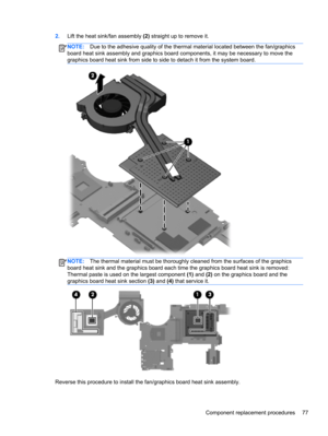 Page 852.Lift the heat sink/fan assembly (2) straight up to remove it.
NOTE:Due to the adhesive quality of the thermal material located between the fan/graphics
board heat sink assembly and graphics board components, it may be necessary to move the
graphics board heat sink from side to side to detach it from the system board.
NOTE:The thermal material must be thoroughly cleaned from the surfaces of the graphics
board heat sink and the graphics board each time the graphics board heat sink is removed:
Thermal...